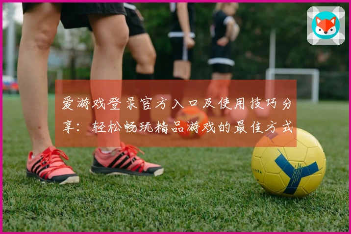 爱游戏登录官方入口及使用技巧分享：轻松畅玩精品游戏的最佳方式