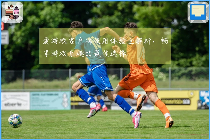 爱游戏客户端使用体验全解析，畅享游戏乐趣的最佳选择