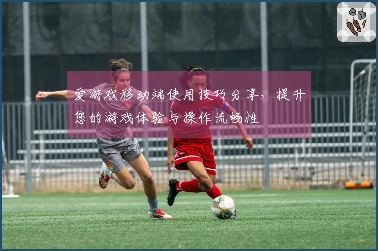 爱游戏移动端使用技巧分享，提升您的游戏体验与操作流畅性